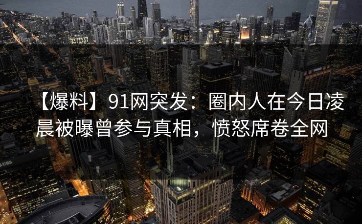 【爆料】91网突发：圈内人在今日凌晨被曝曾参与真相，愤怒席卷全网