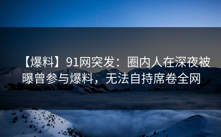 【爆料】91网突发：圈内人在深夜被曝曾参与爆料，无法自持席卷全网