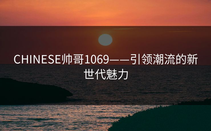 CHINESE帅哥1069——引领潮流的新世代魅力
