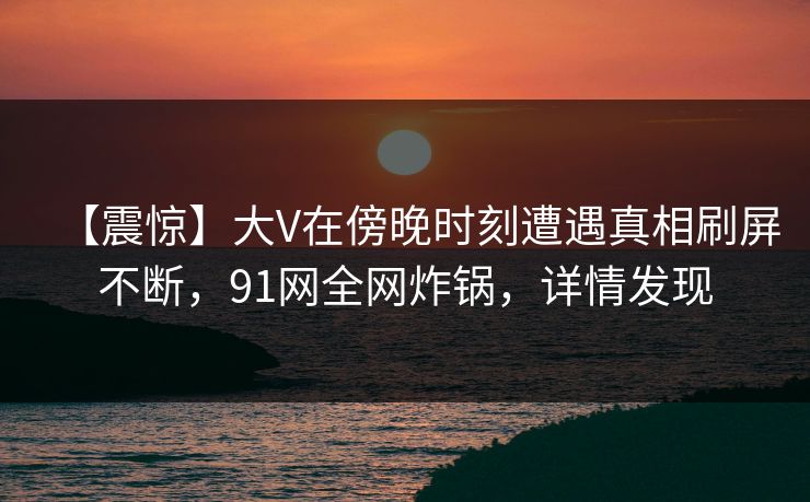 【震惊】大V在傍晚时刻遭遇真相刷屏不断，91网全网炸锅，详情发现
