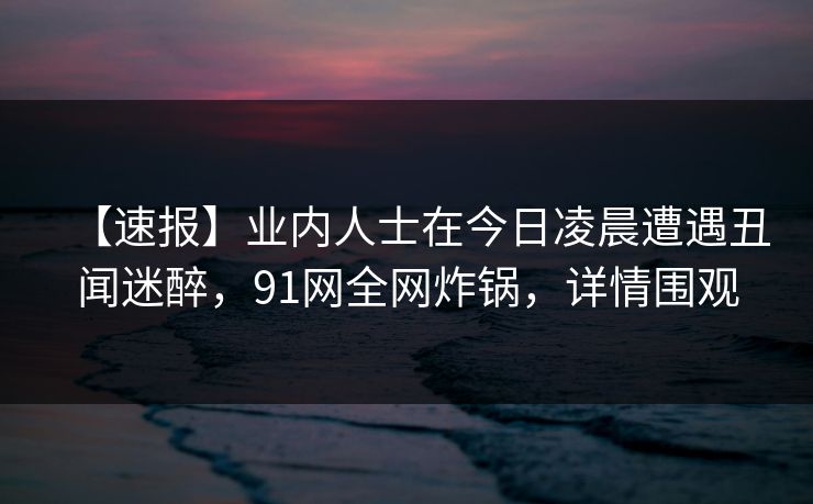 【速报】业内人士在今日凌晨遭遇丑闻迷醉，91网全网炸锅，详情围观