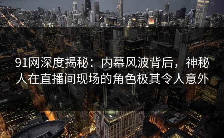 91网深度揭秘:内幕风波背后,神秘人在直播间现场的角色极其令人意外 91网深度揭秘:内幕风波背后,神秘人在直播间现场的角色极其令人意外