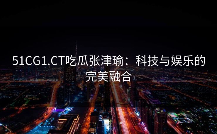 51CG1.CT吃瓜张津瑜:科技与娱乐的完美融合 51CG1.CT吃瓜张津瑜:科技与娱乐的完美融合