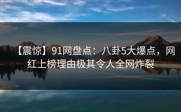 【震惊】91网盘点：八卦5大爆点，网红上榜理由极其令人全网炸裂