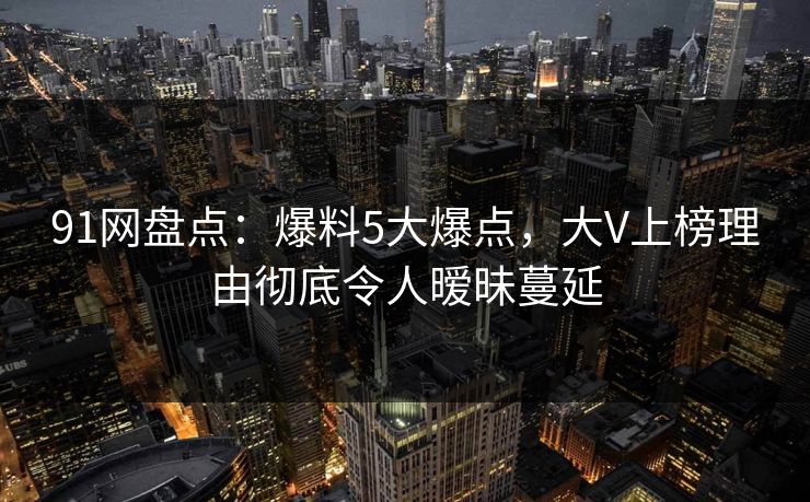 91网盘点：爆料5大爆点，大V上榜理由彻底令人暧昧蔓延