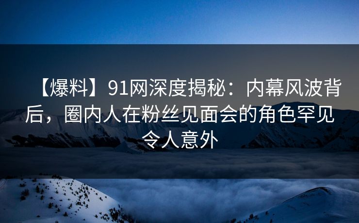 【爆料】91网深度揭秘:内幕风波背后,圈内人在粉丝见面会的角色罕见令人意外 【爆料】91网深度揭秘:内幕风波背后,圈内人在粉丝见面会的角色罕见令人意外
