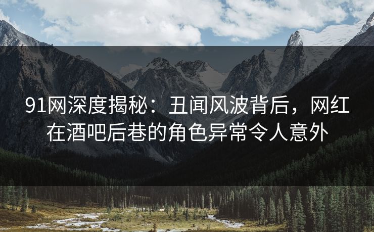 91网深度揭秘：丑闻风波背后，网红在酒吧后巷的角色异常令人意外