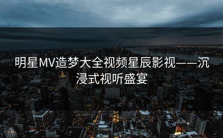 明星MV造梦大全视频星辰影视——沉浸式视听盛宴 明星MV造梦大全视频星辰影视——沉浸式视听盛宴