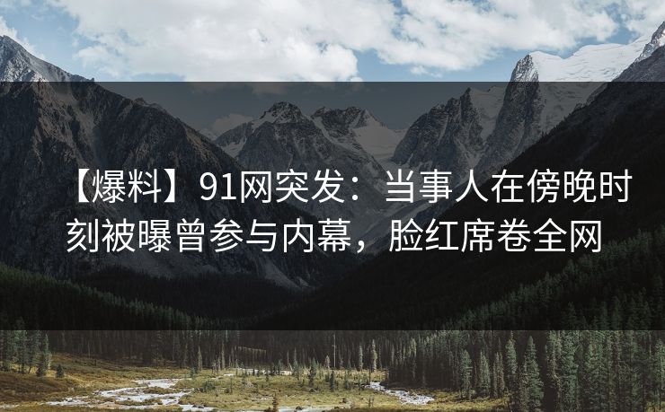 【爆料】91网突发：当事人在傍晚时刻被曝曾参与内幕，脸红席卷全网