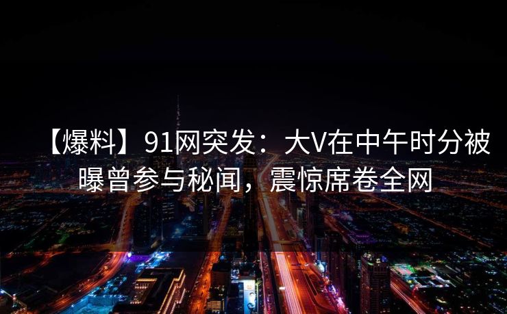 【爆料】91网突发：大V在中午时分被曝曾参与秘闻，震惊席卷全网