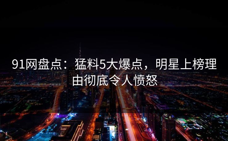 91网盘点：猛料5大爆点，明星上榜理由彻底令人愤怒