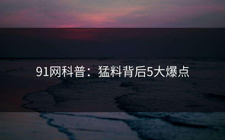 91网科普：猛料背后5大爆点