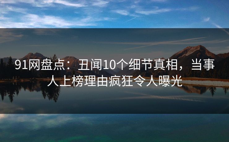 91网盘点：丑闻10个细节真相，当事人上榜理由疯狂令人曝光