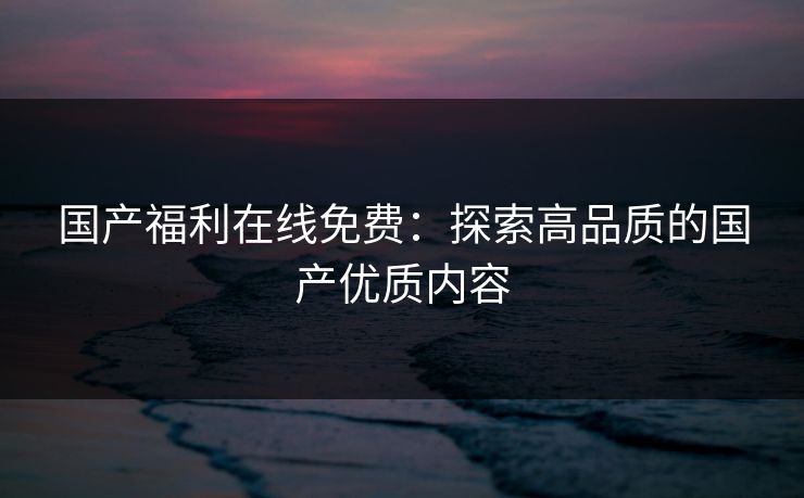 国产福利在线免费：探索高品质的国产优质内容