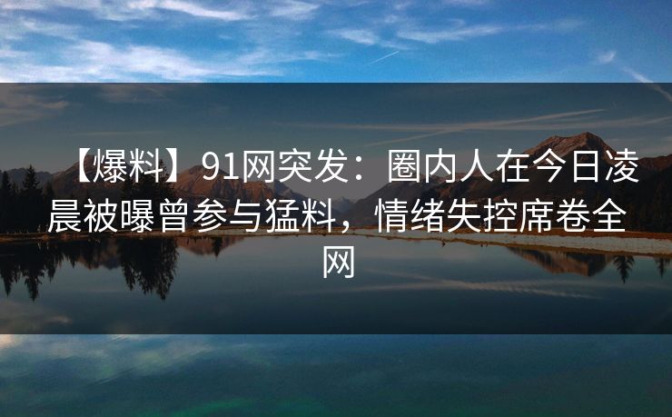 【爆料】91网突发:圈内人在今日凌晨被曝曾参与猛料,情绪失控席卷全网 【爆料】91网突发:圈内人在今日凌晨被曝曾参与猛料,情绪失控席卷全网
