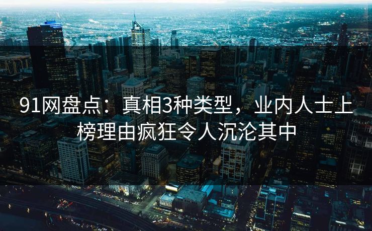 91网盘点：真相3种类型，业内人士上榜理由疯狂令人沉沦其中