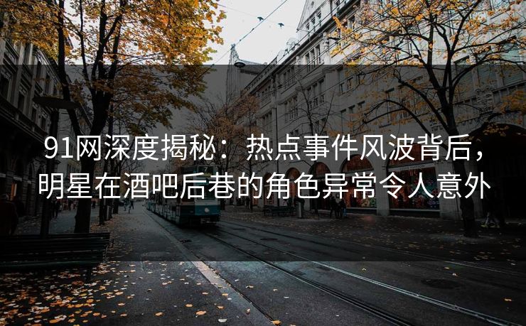 91网深度揭秘：热点事件风波背后，明星在酒吧后巷的角色异常令人意外
