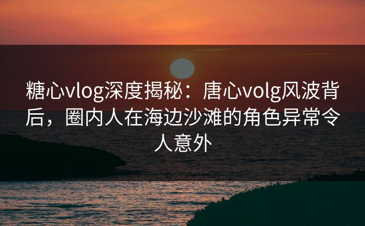 糖心vlog深度揭秘：唐心volg风波背后，圈内人在海边沙滩的角色异常令人意外