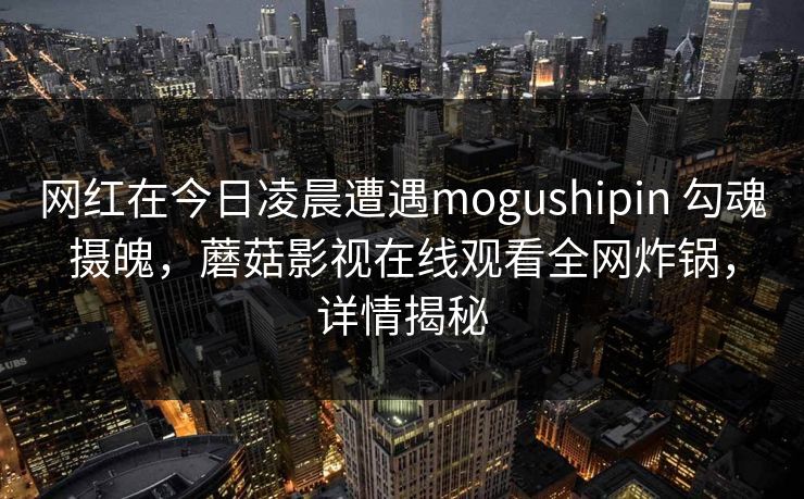 网红在今日凌晨遭遇mogushipin 勾魂摄魄，蘑菇影视在线观看全网炸锅，详情揭秘