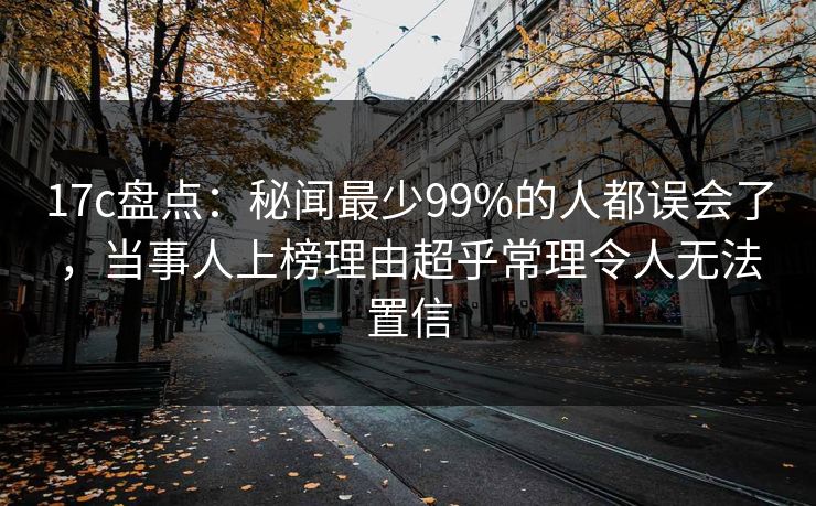 17c盘点：秘闻最少99%的人都误会了，当事人上榜理由超乎常理令人无法置信