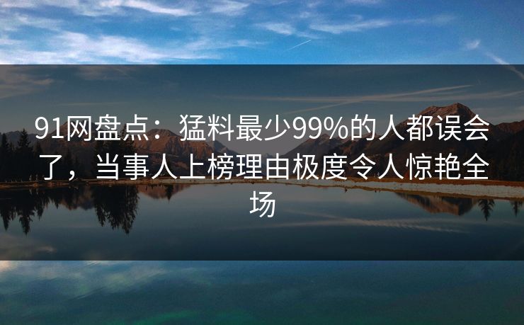91网盘点：猛料最少99%的人都误会了，当事人上榜理由极度令人惊艳全场
