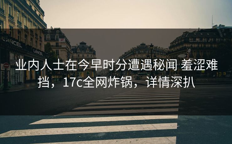 业内人士在今早时分遭遇秘闻 羞涩难挡，17c全网炸锅，详情深扒