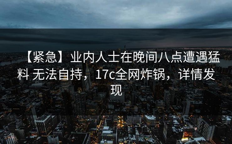 【紧急】业内人士在晚间八点遭遇猛料 无法自持,17c全网炸锅,详情发现 【紧急】业内人士在晚间八点遭遇猛料 无法自持,17c全网炸锅,详情发现