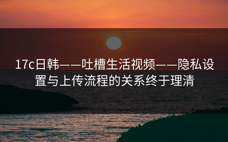 17c日韩——吐槽生活视频——隐私设置与上传流程的关系终于理清