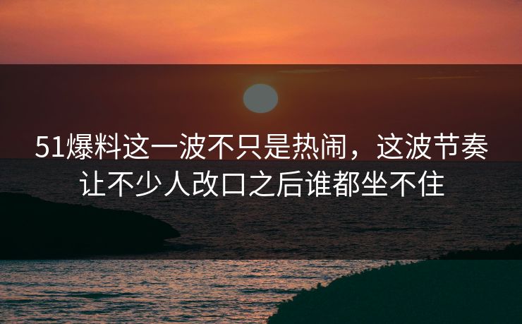 51爆料这一波不只是热闹，这波节奏让不少人改口之后谁都坐不住