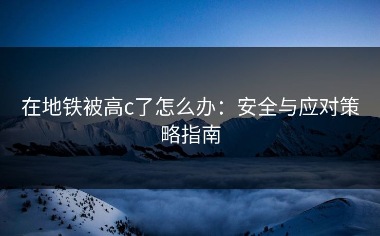 在地铁被高c了怎么办：安全与应对策略指南