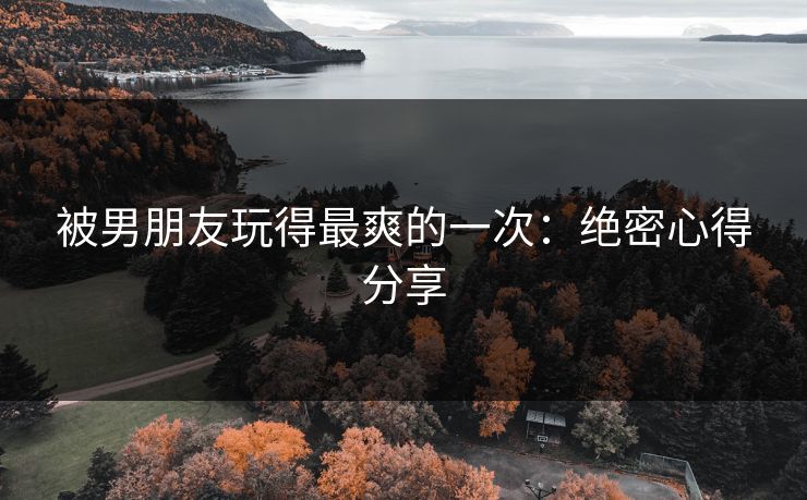 被男朋友玩得最爽的一次：绝密心得分享