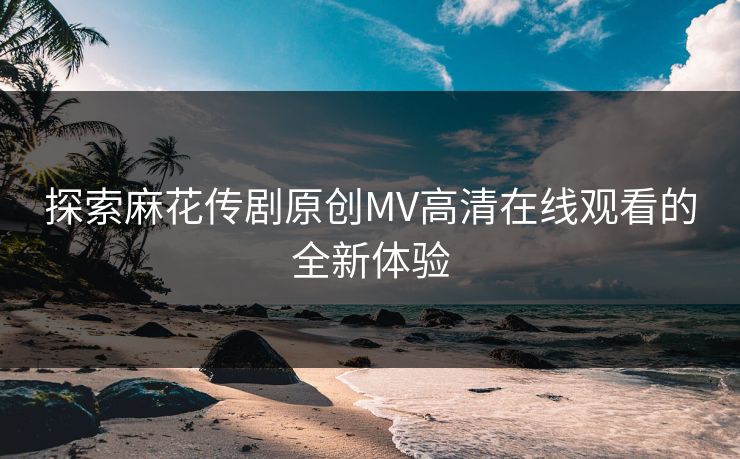 探索麻花传剧原创MV高清在线观看的全新体验