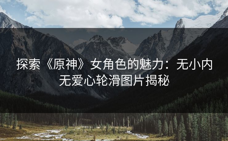 探索《原神》女角色的魅力:无小内无爱心轮滑图片揭秘 探索《原神》女角色的魅力:无小内无爱心轮滑图片揭秘