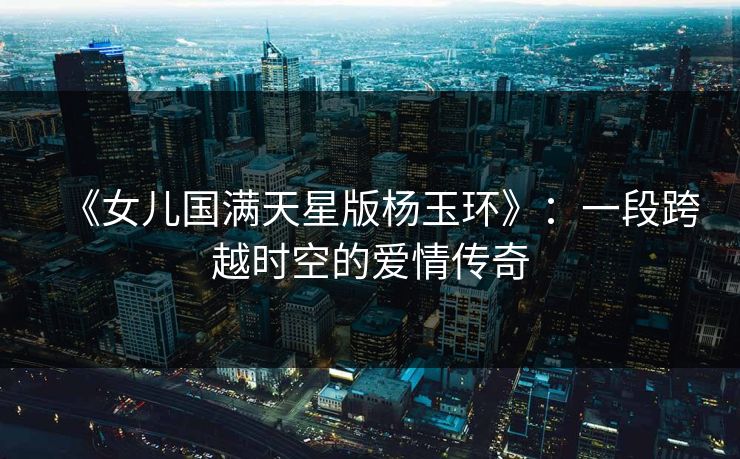 《女儿国满天星版杨玉环》：一段跨越时空的爱情传奇