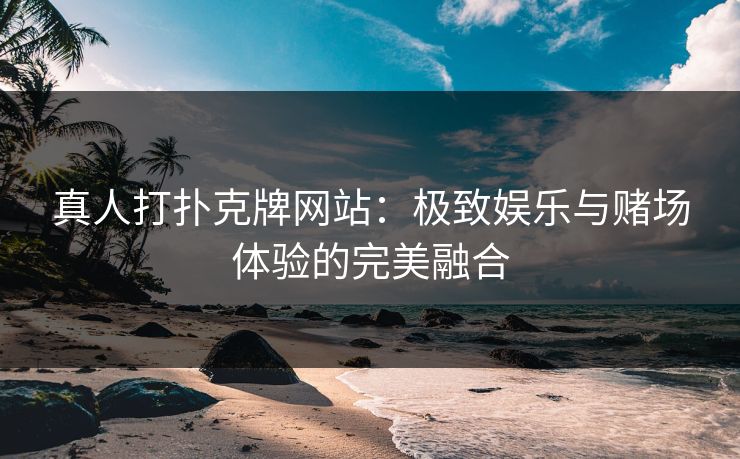 真人打扑克牌网站：极致娱乐与赌场体验的完美融合