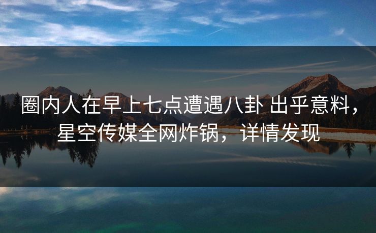 圈内人在早上七点遭遇八卦 出乎意料，星空传媒全网炸锅，详情发现