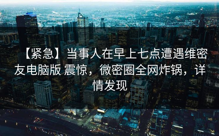 【紧急】当事人在早上七点遭遇维密友电脑版 震惊，微密圈全网炸锅，详情发现