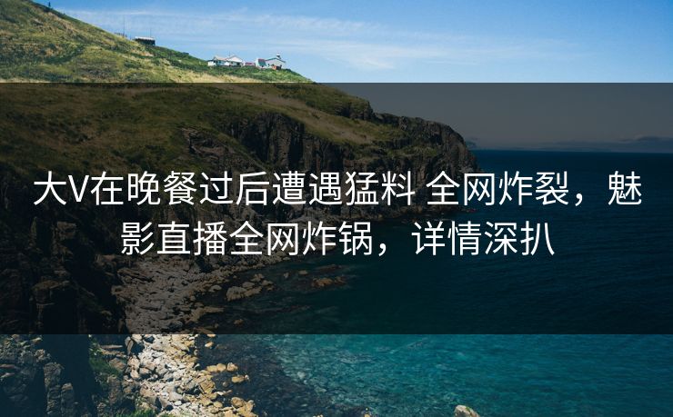 大V在晚餐过后遭遇猛料 全网炸裂，魅影直播全网炸锅，详情深扒