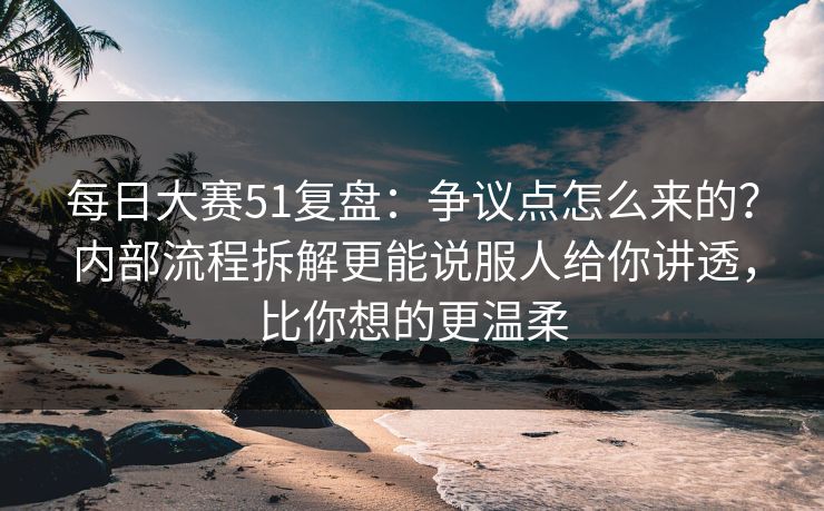 每日大赛51复盘：争议点怎么来的？内部流程拆解更能说服人给你讲透，比你想的更温柔