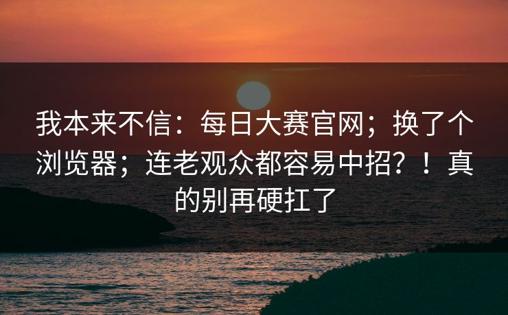 我本来不信:每日大赛官网;换了个浏览器;连老观众都容易中招?!真的别再硬扛了 我本来不信:每日大赛官网;换了个浏览器;连老观众都容易中招?!真的别再硬扛了