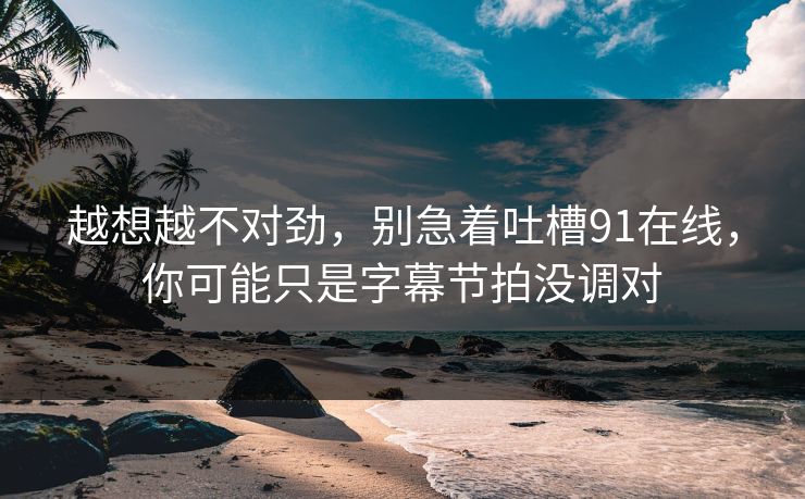 越想越不对劲,别急着吐槽91在线,你可能只是字幕节拍没调对 越想越不对劲,别急着吐槽91在线,你可能只是字幕节拍没调对