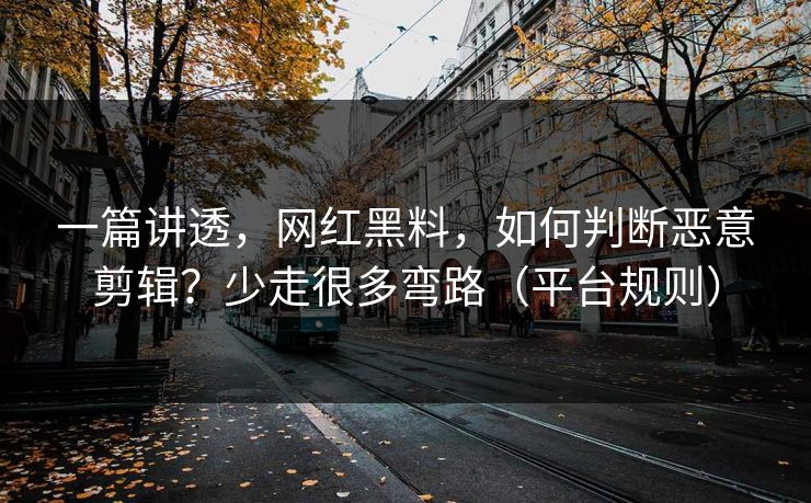 一篇讲透，网红黑料，如何判断恶意剪辑？少走很多弯路（平台规则）